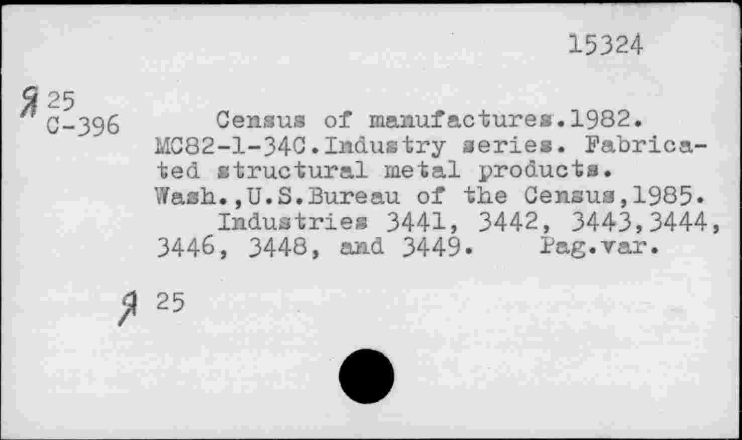 ﻿15324
C-396 Census of manufactures.1982.
MC82-1-34C.Industry series. Fabricated structural metal products.
Wash.,U.S.Bureau of the Census,1985» Industries 3441, 3442, 3443,3444, 3446, 3448, and 3449. Fag.var.
25